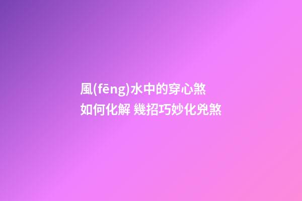 風(fēng)水中的穿心煞如何化解 幾招巧妙化兇煞